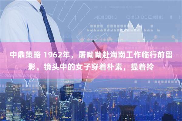 中鼎策略 1962年,屠呦呦赴海南工作临行前留影。镜头中的女子穿着朴素,提着拎