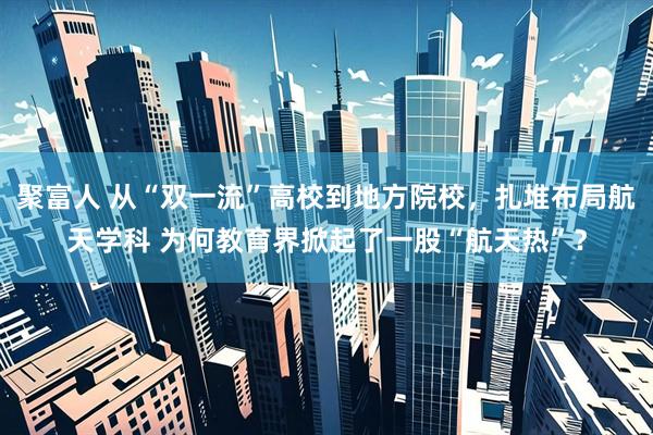 聚富人 从“双一流”高校到地方院校，扎堆布局航天学科 为何教育界掀起了一股“航天热”？