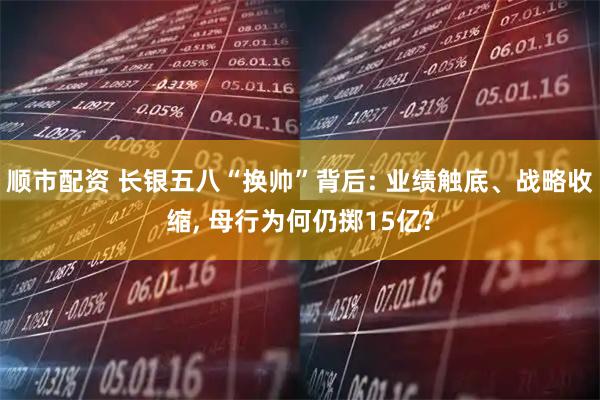 顺市配资 长银五八“换帅”背后: 业绩触底、战略收缩, 母行为何仍掷15亿?