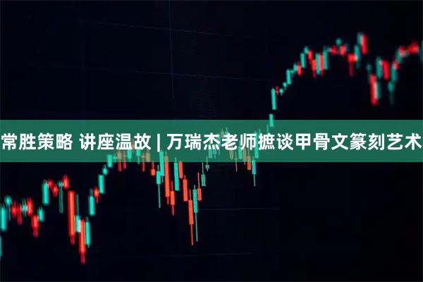 常胜策略 讲座温故 | 万瑞杰老师摭谈甲骨文篆刻艺术