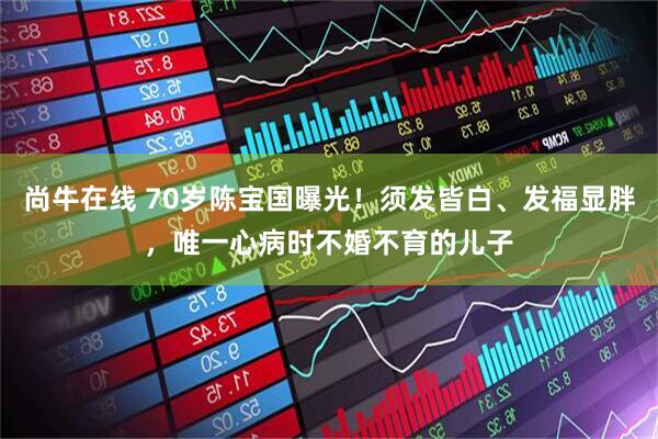 尚牛在线 70岁陈宝国曝光！须发皆白、发福显胖，唯一心病时不婚不育的儿子
