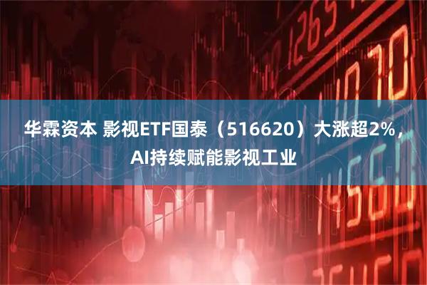 华霖资本 影视ETF国泰（516620）大涨超2%，AI持续赋能影视工业