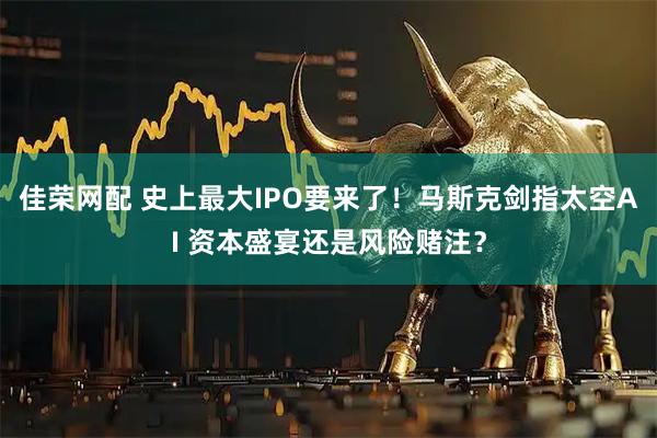 佳荣网配 史上最大IPO要来了！马斯克剑指太空AI 资本盛宴还是风险赌注？