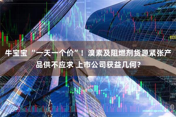 牛宝宝 “一天一个价”！溴素及阻燃剂货源紧张产品供不应求 上市公司获益几何？
