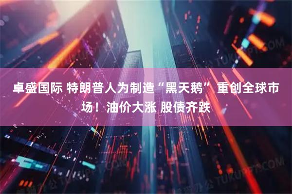 卓盛国际 特朗普人为制造“黑天鹅” 重创全球市场！油价大涨 股债齐跌