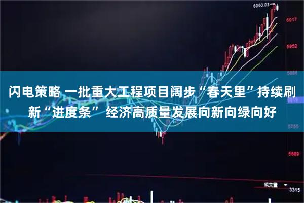 闪电策略 一批重大工程项目阔步“春天里”持续刷新“进度条” 经济高质量发展向新向绿向好