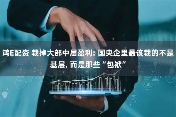 鸿E配资 裁掉大部中层盈利: 国央企里最该裁的不是基层, 而是那些“包袱”