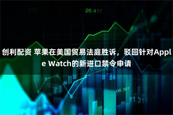 创利配资 苹果在美国贸易法庭胜诉，驳回针对Apple Watch的新进口禁令申请