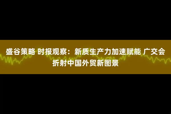 盛谷策略 时报观察:新质生产力加速赋能 广交会折射中国外贸新图景