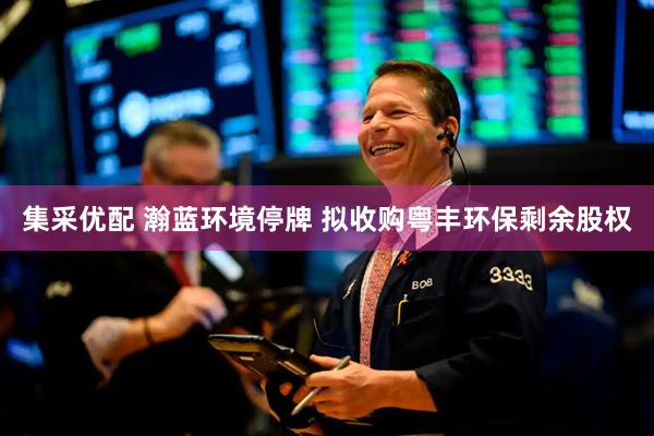 集采优配 瀚蓝环境停牌 拟收购粤丰环保剩余股权