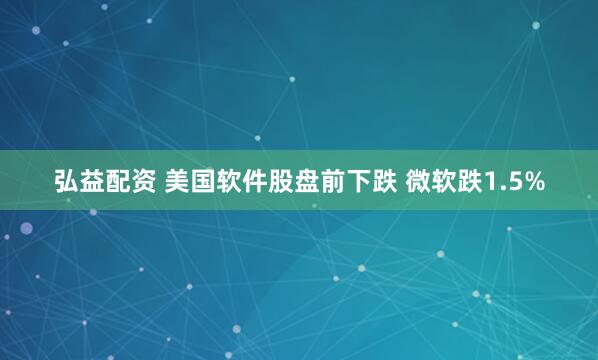 弘益配资 美国软件股盘前下跌 微软跌1.5%