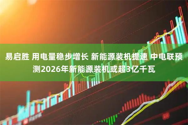 易启胜 用电量稳步增长 新能源装机提速 中电联预测2026年新能源装机或超3亿千瓦
