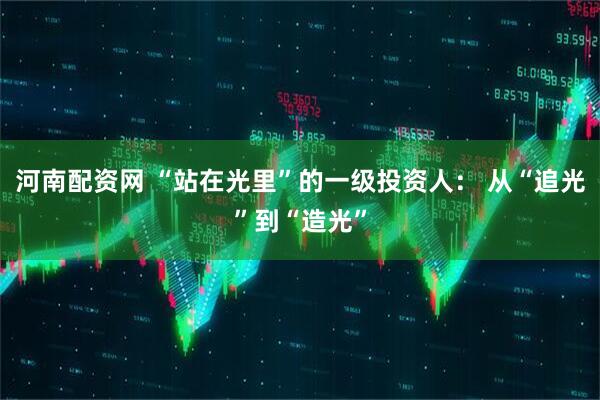 河南配资网 “站在光里”的一级投资人： 从“追光”到“造光”