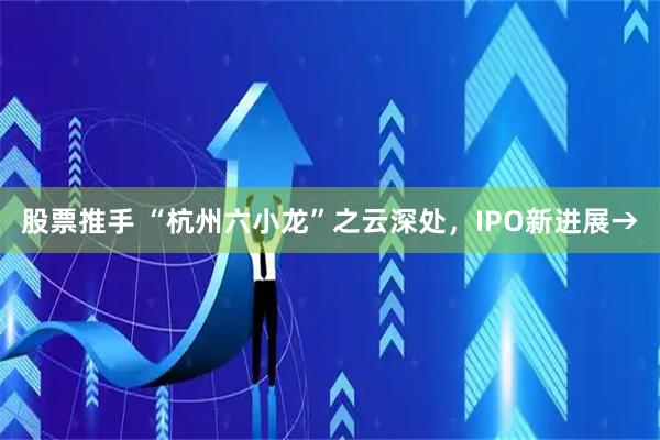 股票推手 “杭州六小龙”之云深处，IPO新进展→
