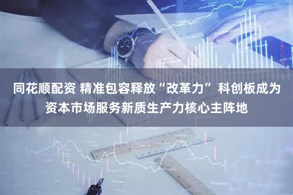 同花顺配资 精准包容释放“改革力” 科创板成为资本市场服务新质生产力核心主阵地