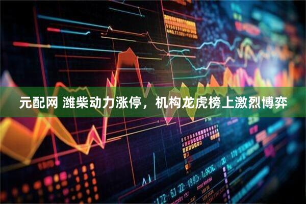 元配网 潍柴动力涨停，机构龙虎榜上激烈博弈