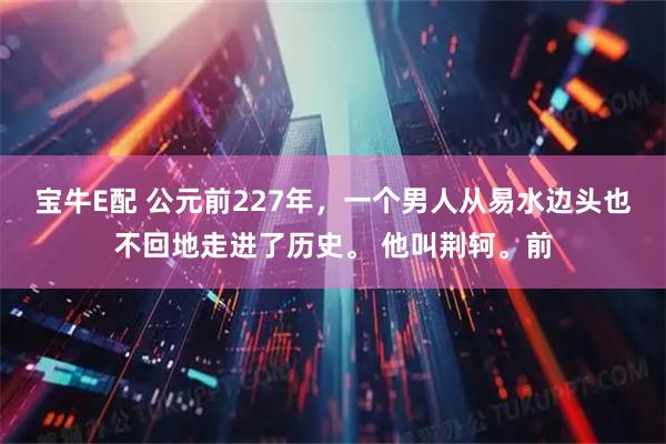 宝牛E配 公元前227年，一个男人从易水边头也不回地走进了历史。 他叫荆轲。前