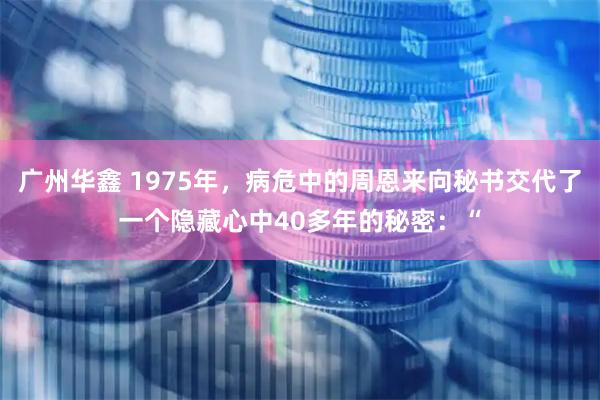 广州华鑫 1975年，病危中的周恩来向秘书交代了一个隐藏心中40多年的秘密：“