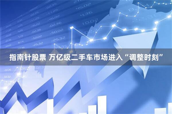 指南针股票 万亿级二手车市场进入“调整时刻”