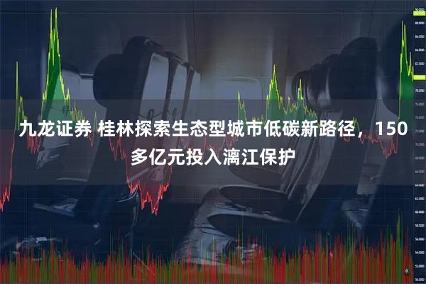 九龙证券 桂林探索生态型城市低碳新路径，150多亿元投入漓江保护