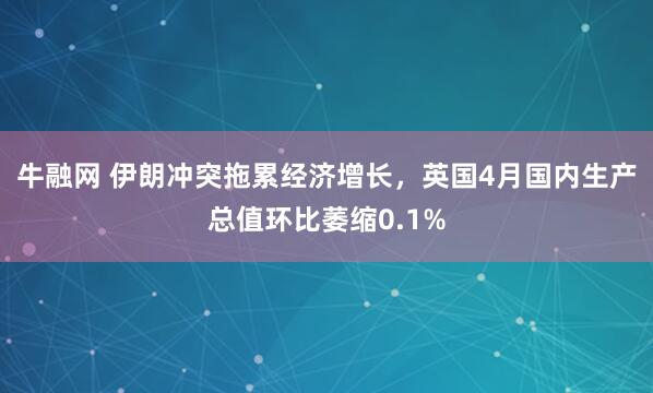 牛融网 伊朗冲突拖累经济增长,英国4月国内生产总值环比萎缩0.1%