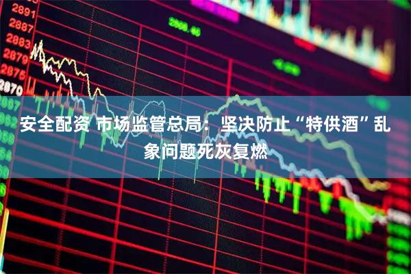 安全配资 市场监管总局：坚决防止“特供酒”乱象问题死灰复燃