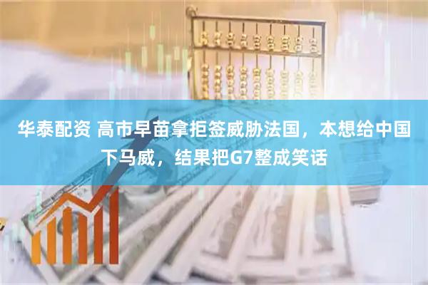 华泰配资 高市早苗拿拒签威胁法国，本想给中国下马威，结果把G7整成笑话