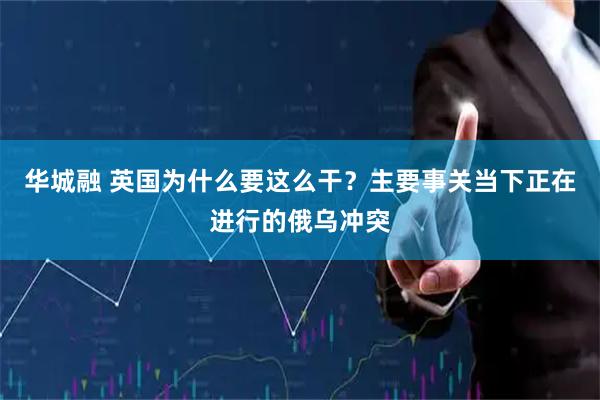 华城融 英国为什么要这么干？主要事关当下正在进行的俄乌冲突