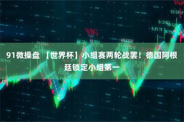 91微操盘 【世界杯】小组赛两轮战罢！德国阿根廷锁定小组第一