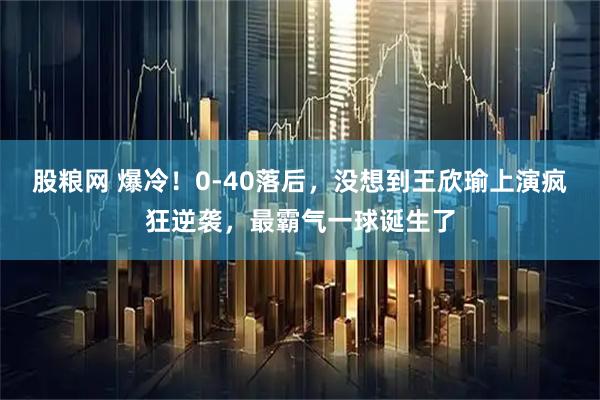 股粮网 爆冷！0-40落后，没想到王欣瑜上演疯狂逆袭，最霸气一球诞生了