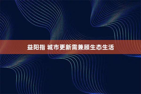 益阳指 城市更新需兼顾生态生活