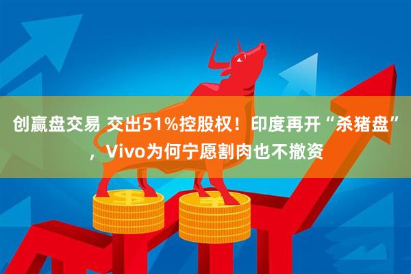 创赢盘交易 交出51%控股权！印度再开“杀猪盘”，Vivo为何宁愿割肉也不撤资