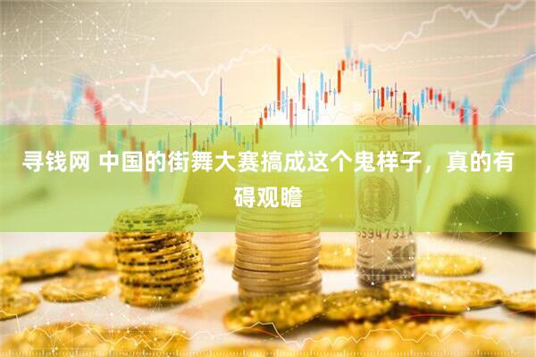 寻钱网 中国的街舞大赛搞成这个鬼样子，真的有碍观瞻