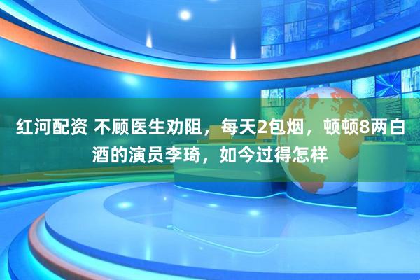 红河配资 不顾医生劝阻，每天2包烟，顿顿8两白酒的演员李琦，如今过得怎样