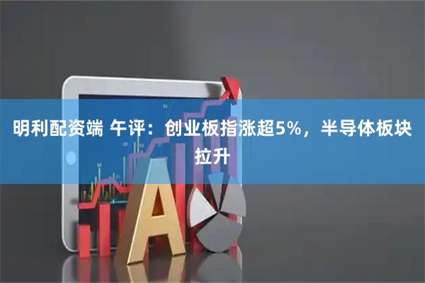 明利配资端 午评：创业板指涨超5%，半导体板块拉升