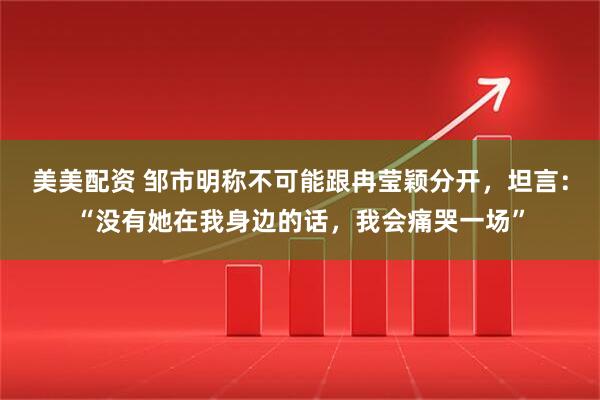 美美配资 邹市明称不可能跟冉莹颖分开，坦言：“没有她在我身边的话，我会痛哭一场”