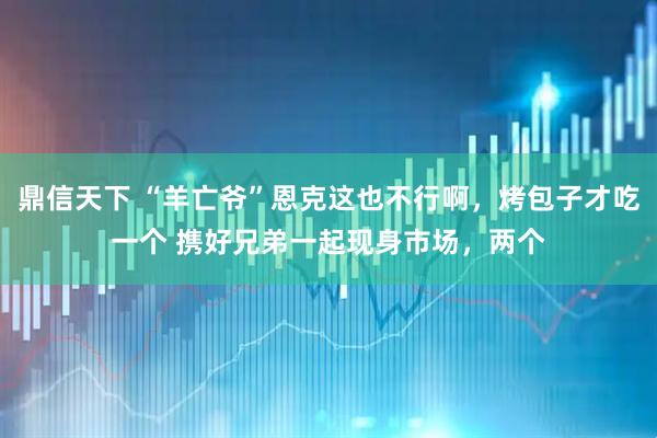 鼎信天下 “羊亡爷”恩克这也不行啊，烤包子才吃一个 携好兄弟一起现身市场，两个