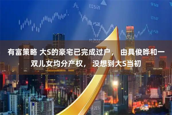 有富策略 大S的豪宅已完成过户， 由具俊晔和一双儿女均分产权， 没想到大S当初