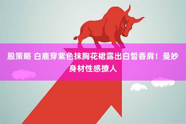 股策略 白鹿穿紫色抹胸花裙露出白皙香肩！曼妙身材性感撩人