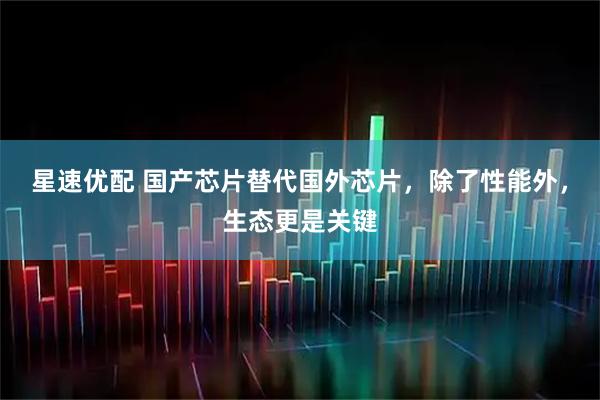 星速优配 国产芯片替代国外芯片，除了性能外，生态更是关键