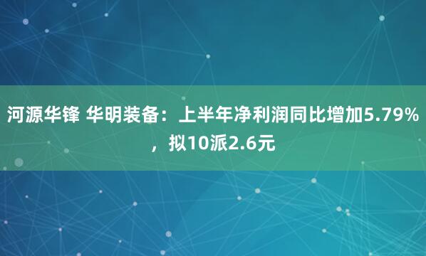 河源华锋 华明装备：上半年净利润同比增加5.79%，拟10派2.6元