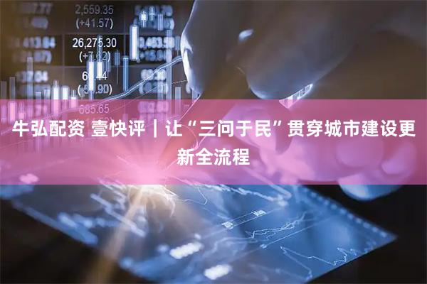 牛弘配资 壹快评｜让“三问于民”贯穿城市建设更新全流程