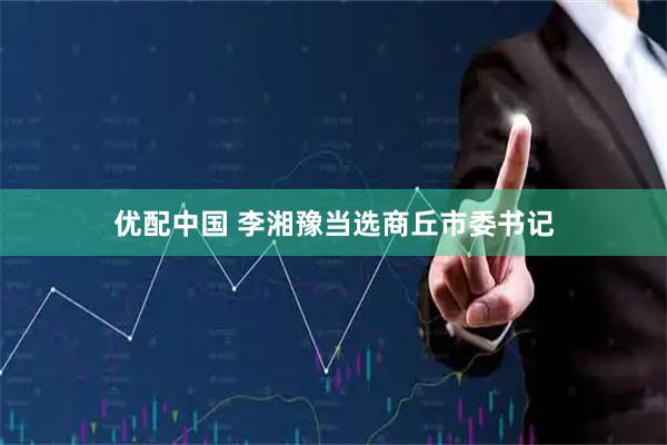优配中国 李湘豫当选商丘市委书记