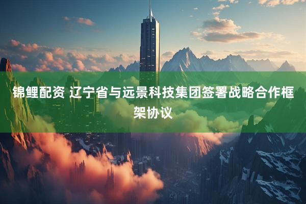 锦鲤配资 辽宁省与远景科技集团签署战略合作框架协议
