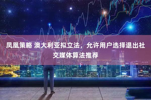 凤凰策略 澳大利亚拟立法，允许用户选择退出社交媒体算法推荐